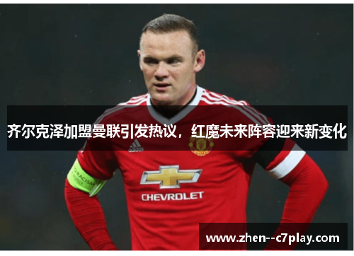 齐尔克泽加盟曼联引发热议,红魔未来阵容迎来新变化 齐尔克泽加盟曼联引发热议,红魔未来阵容迎来新变化